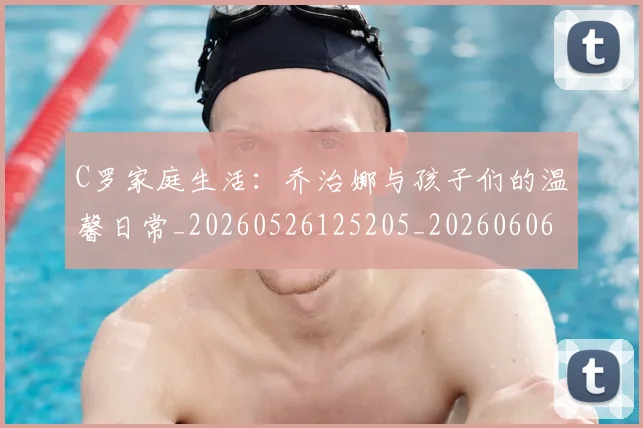 C罗家庭生活：乔治娜与孩子们的温馨日常_20260526125205_20260606165418