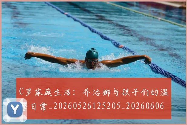 C罗家庭生活：乔治娜与孩子们的温馨日常_20260526125205_20260606165418