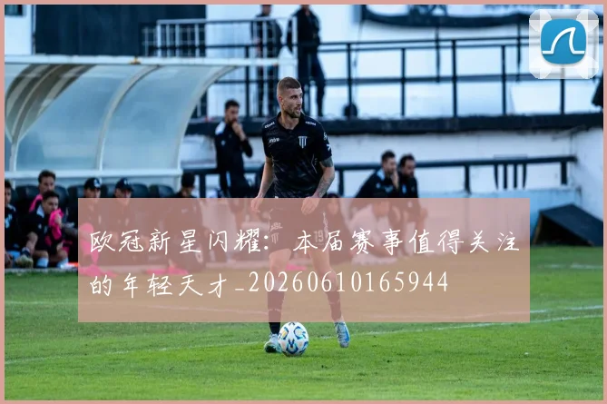 欧冠新星闪耀：本届赛事值得关注的年轻天才_20260610165944