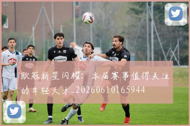 欧冠新星闪耀：本届赛事值得关注的年轻天才_20260610165944